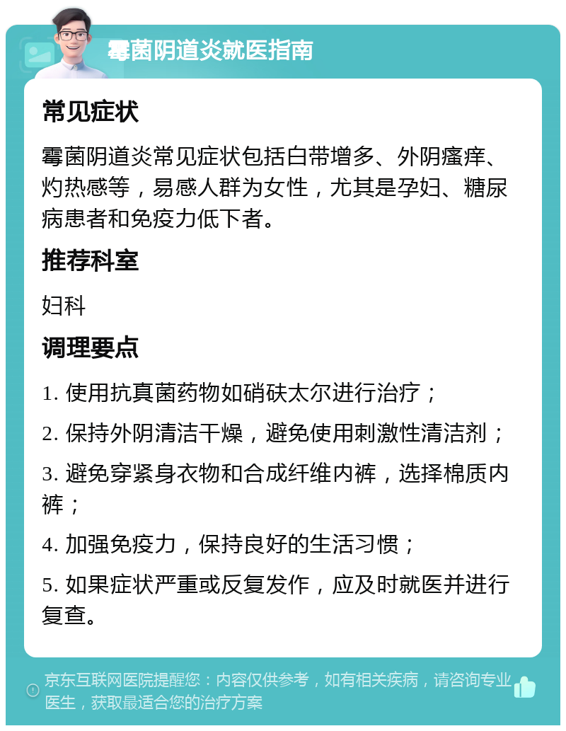 霉菌阴道炎就医指南 常见症状 霉菌阴道炎常见症状包括白带增多、外阴瘙痒、灼热感等，易感人群为女性，尤其是孕妇、糖尿病患者和免疫力低下者。 推荐科室 妇科 调理要点 1. 使用抗真菌药物如硝砆太尔进行治疗； 2. 保持外阴清洁干燥，避免使用刺激性清洁剂； 3. 避免穿紧身衣物和合成纤维内裤，选择棉质内裤； 4. 加强免疫力，保持良好的生活习惯； 5. 如果症状严重或反复发作，应及时就医并进行复查。