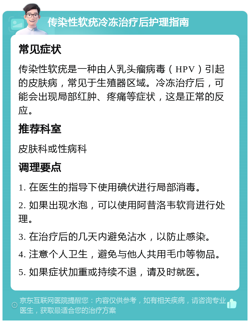 传染性软疣冷冻治疗后护理指南 常见症状 传染性软疣是一种由人乳头瘤病毒（HPV）引起的皮肤病，常见于生殖器区域。冷冻治疗后，可能会出现局部红肿、疼痛等症状，这是正常的反应。 推荐科室 皮肤科或性病科 调理要点 1. 在医生的指导下使用碘伏进行局部消毒。 2. 如果出现水泡，可以使用阿昔洛韦软膏进行处理。 3. 在治疗后的几天内避免沾水，以防止感染。 4. 注意个人卫生，避免与他人共用毛巾等物品。 5. 如果症状加重或持续不退，请及时就医。