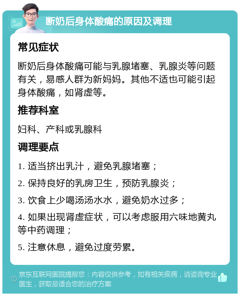 断奶后身体酸痛的原因及调理 常见症状 断奶后身体酸痛可能与乳腺堵塞、乳腺炎等问题有关，易感人群为新妈妈。其他不适也可能引起身体酸痛，如肾虚等。 推荐科室 妇科、产科或乳腺科 调理要点 1. 适当挤出乳汁，避免乳腺堵塞； 2. 保持良好的乳房卫生，预防乳腺炎； 3. 饮食上少喝汤汤水水，避免奶水过多； 4. 如果出现肾虚症状，可以考虑服用六味地黄丸等中药调理； 5. 注意休息，避免过度劳累。