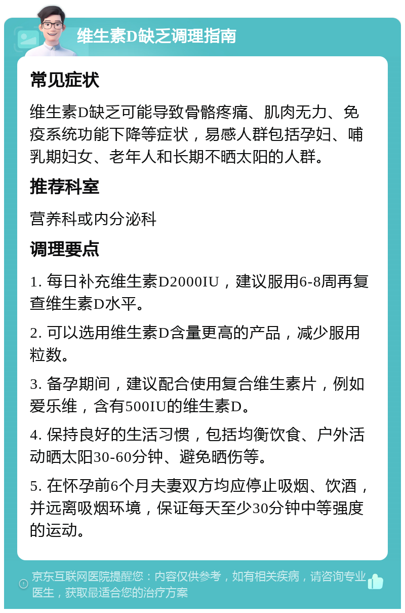 维生素D缺乏调理指南 常见症状 维生素D缺乏可能导致骨骼疼痛、肌肉无力、免疫系统功能下降等症状，易感人群包括孕妇、哺乳期妇女、老年人和长期不晒太阳的人群。 推荐科室 营养科或内分泌科 调理要点 1. 每日补充维生素D2000IU，建议服用6-8周再复查维生素D水平。 2. 可以选用维生素D含量更高的产品，减少服用粒数。 3. 备孕期间，建议配合使用复合维生素片，例如爱乐维，含有500IU的维生素D。 4. 保持良好的生活习惯，包括均衡饮食、户外活动晒太阳30-60分钟、避免晒伤等。 5. 在怀孕前6个月夫妻双方均应停止吸烟、饮酒，并远离吸烟环境，保证每天至少30分钟中等强度的运动。