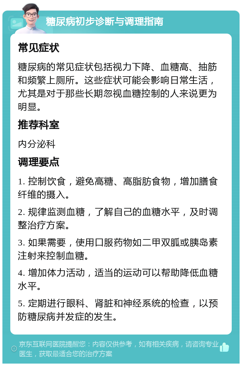 糖尿病初步诊断与调理指南 常见症状 糖尿病的常见症状包括视力下降、血糖高、抽筋和频繁上厕所。这些症状可能会影响日常生活，尤其是对于那些长期忽视血糖控制的人来说更为明显。 推荐科室 内分泌科 调理要点 1. 控制饮食，避免高糖、高脂肪食物，增加膳食纤维的摄入。 2. 规律监测血糖，了解自己的血糖水平，及时调整治疗方案。 3. 如果需要，使用口服药物如二甲双胍或胰岛素注射来控制血糖。 4. 增加体力活动，适当的运动可以帮助降低血糖水平。 5. 定期进行眼科、肾脏和神经系统的检查，以预防糖尿病并发症的发生。