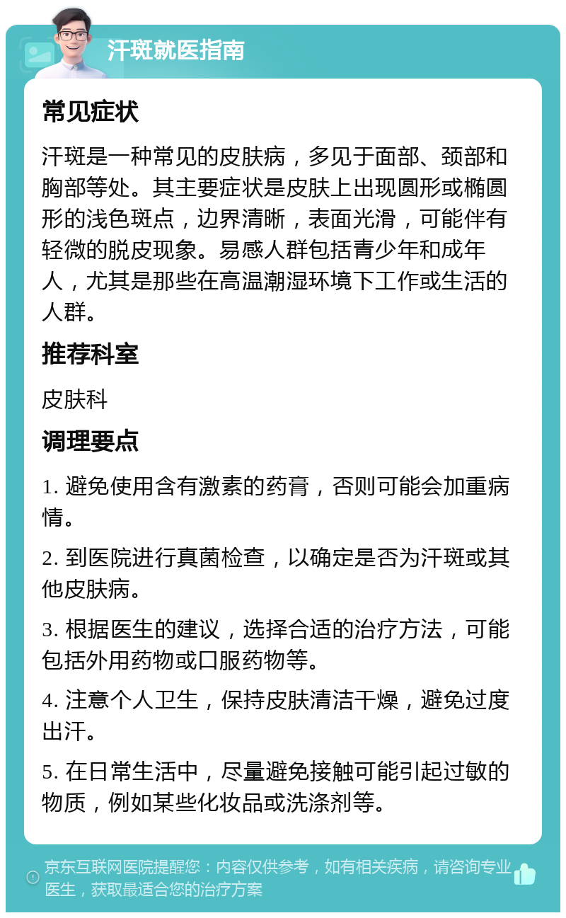 汗斑就医指南 常见症状 汗斑是一种常见的皮肤病，多见于面部、颈部和胸部等处。其主要症状是皮肤上出现圆形或椭圆形的浅色斑点，边界清晰，表面光滑，可能伴有轻微的脱皮现象。易感人群包括青少年和成年人，尤其是那些在高温潮湿环境下工作或生活的人群。 推荐科室 皮肤科 调理要点 1. 避免使用含有激素的药膏，否则可能会加重病情。 2. 到医院进行真菌检查，以确定是否为汗斑或其他皮肤病。 3. 根据医生的建议，选择合适的治疗方法，可能包括外用药物或口服药物等。 4. 注意个人卫生，保持皮肤清洁干燥，避免过度出汗。 5. 在日常生活中，尽量避免接触可能引起过敏的物质，例如某些化妆品或洗涤剂等。