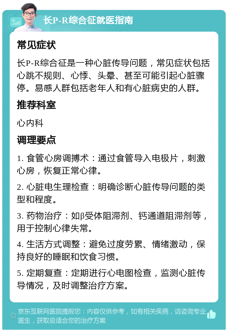 长P-R综合征就医指南 常见症状 长P-R综合征是一种心脏传导问题，常见症状包括心跳不规则、心悸、头晕、甚至可能引起心脏骤停。易感人群包括老年人和有心脏病史的人群。 推荐科室 心内科 调理要点 1. 食管心房调搏术：通过食管导入电极片，刺激心房，恢复正常心律。 2. 心脏电生理检查：明确诊断心脏传导问题的类型和程度。 3. 药物治疗：如β受体阻滞剂、钙通道阻滞剂等，用于控制心律失常。 4. 生活方式调整：避免过度劳累、情绪激动，保持良好的睡眠和饮食习惯。 5. 定期复查：定期进行心电图检查，监测心脏传导情况，及时调整治疗方案。