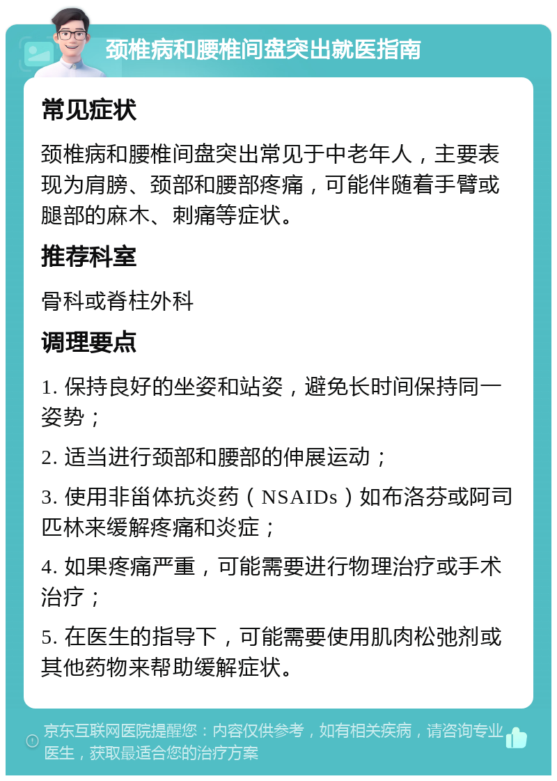 颈椎病和腰椎间盘突出就医指南 常见症状 颈椎病和腰椎间盘突出常见于中老年人，主要表现为肩膀、颈部和腰部疼痛，可能伴随着手臂或腿部的麻木、刺痛等症状。 推荐科室 骨科或脊柱外科 调理要点 1. 保持良好的坐姿和站姿，避免长时间保持同一姿势； 2. 适当进行颈部和腰部的伸展运动； 3. 使用非甾体抗炎药（NSAIDs）如布洛芬或阿司匹林来缓解疼痛和炎症； 4. 如果疼痛严重，可能需要进行物理治疗或手术治疗； 5. 在医生的指导下，可能需要使用肌肉松弛剂或其他药物来帮助缓解症状。