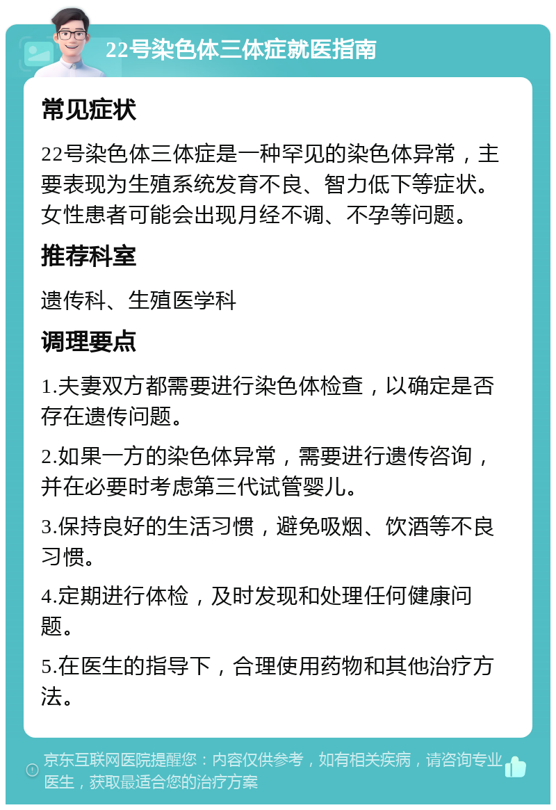 22号染色体三体症就医指南 常见症状 22号染色体三体症是一种罕见的染色体异常，主要表现为生殖系统发育不良、智力低下等症状。女性患者可能会出现月经不调、不孕等问题。 推荐科室 遗传科、生殖医学科 调理要点 1.夫妻双方都需要进行染色体检查，以确定是否存在遗传问题。 2.如果一方的染色体异常，需要进行遗传咨询，并在必要时考虑第三代试管婴儿。 3.保持良好的生活习惯，避免吸烟、饮酒等不良习惯。 4.定期进行体检，及时发现和处理任何健康问题。 5.在医生的指导下，合理使用药物和其他治疗方法。