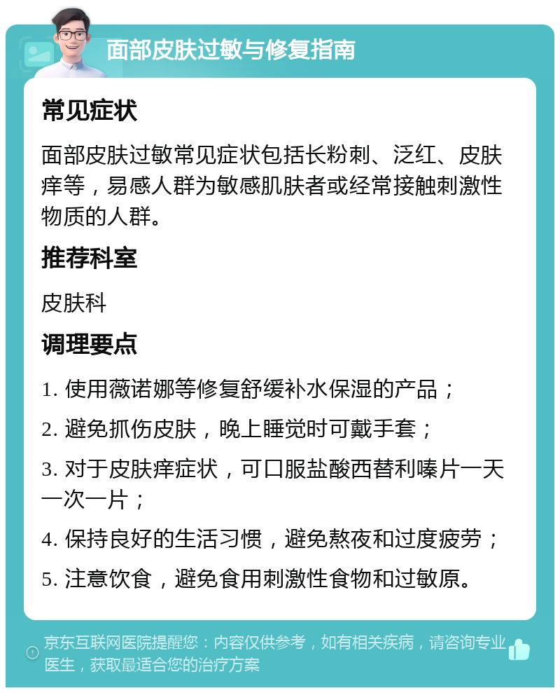 面部皮肤过敏与修复指南 常见症状 面部皮肤过敏常见症状包括长粉刺、泛红、皮肤痒等，易感人群为敏感肌肤者或经常接触刺激性物质的人群。 推荐科室 皮肤科 调理要点 1. 使用薇诺娜等修复舒缓补水保湿的产品； 2. 避免抓伤皮肤，晚上睡觉时可戴手套； 3. 对于皮肤痒症状，可口服盐酸西替利嗪片一天一次一片； 4. 保持良好的生活习惯，避免熬夜和过度疲劳； 5. 注意饮食，避免食用刺激性食物和过敏原。