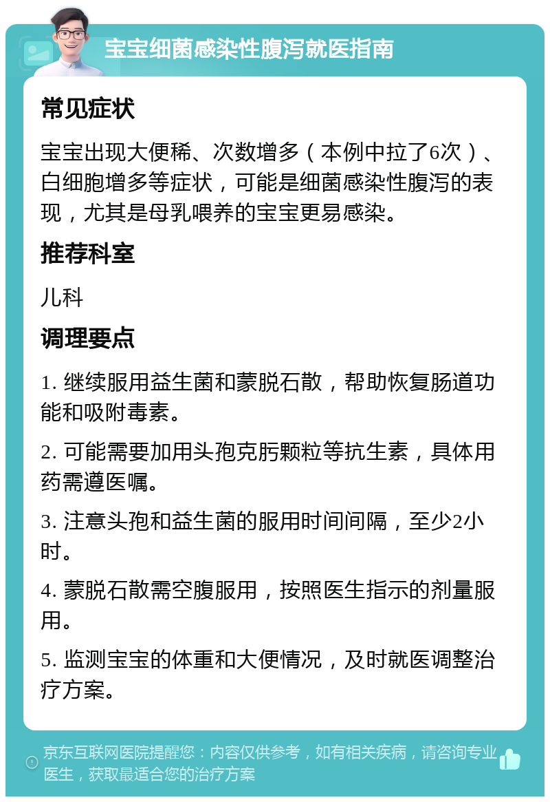 宝宝细菌感染性腹泻就医指南 常见症状 宝宝出现大便稀、次数增多（本例中拉了6次）、白细胞增多等症状，可能是细菌感染性腹泻的表现，尤其是母乳喂养的宝宝更易感染。 推荐科室 儿科 调理要点 1. 继续服用益生菌和蒙脱石散，帮助恢复肠道功能和吸附毒素。 2. 可能需要加用头孢克肟颗粒等抗生素，具体用药需遵医嘱。 3. 注意头孢和益生菌的服用时间间隔，至少2小时。 4. 蒙脱石散需空腹服用，按照医生指示的剂量服用。 5. 监测宝宝的体重和大便情况，及时就医调整治疗方案。