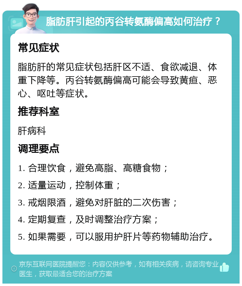 脂肪肝引起的丙谷转氨酶偏高如何治疗？ 常见症状 脂肪肝的常见症状包括肝区不适、食欲减退、体重下降等。丙谷转氨酶偏高可能会导致黄疸、恶心、呕吐等症状。 推荐科室 肝病科 调理要点 1. 合理饮食，避免高脂、高糖食物； 2. 适量运动，控制体重； 3. 戒烟限酒，避免对肝脏的二次伤害； 4. 定期复查，及时调整治疗方案； 5. 如果需要，可以服用护肝片等药物辅助治疗。