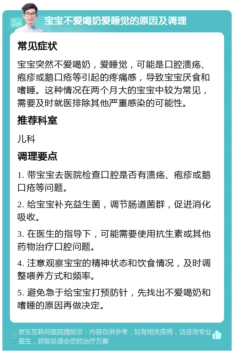 宝宝不爱喝奶爱睡觉的原因及调理 常见症状 宝宝突然不爱喝奶，爱睡觉，可能是口腔溃疡、疱疹或鹅口疮等引起的疼痛感，导致宝宝厌食和嗜睡。这种情况在两个月大的宝宝中较为常见，需要及时就医排除其他严重感染的可能性。 推荐科室 儿科 调理要点 1. 带宝宝去医院检查口腔是否有溃疡、疱疹或鹅口疮等问题。 2. 给宝宝补充益生菌，调节肠道菌群，促进消化吸收。 3. 在医生的指导下，可能需要使用抗生素或其他药物治疗口腔问题。 4. 注意观察宝宝的精神状态和饮食情况，及时调整喂养方式和频率。 5. 避免急于给宝宝打预防针，先找出不爱喝奶和嗜睡的原因再做决定。