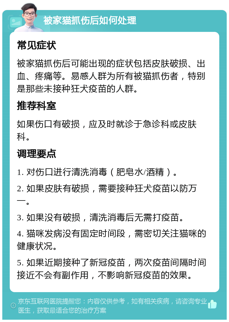 被家猫抓伤后如何处理 常见症状 被家猫抓伤后可能出现的症状包括皮肤破损、出血、疼痛等。易感人群为所有被猫抓伤者，特别是那些未接种狂犬疫苗的人群。 推荐科室 如果伤口有破损，应及时就诊于急诊科或皮肤科。 调理要点 1. 对伤口进行清洗消毒（肥皂水/酒精）。 2. 如果皮肤有破损，需要接种狂犬疫苗以防万一。 3. 如果没有破损，清洗消毒后无需打疫苗。 4. 猫咪发病没有固定时间段，需密切关注猫咪的健康状况。 5. 如果近期接种了新冠疫苗，两次疫苗间隔时间接近不会有副作用，不影响新冠疫苗的效果。