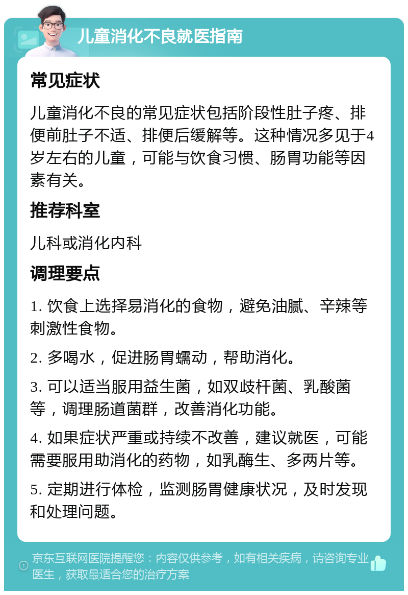 儿童消化不良就医指南 常见症状 儿童消化不良的常见症状包括阶段性肚子疼、排便前肚子不适、排便后缓解等。这种情况多见于4岁左右的儿童，可能与饮食习惯、肠胃功能等因素有关。 推荐科室 儿科或消化内科 调理要点 1. 饮食上选择易消化的食物，避免油腻、辛辣等刺激性食物。 2. 多喝水，促进肠胃蠕动，帮助消化。 3. 可以适当服用益生菌，如双歧杆菌、乳酸菌等，调理肠道菌群，改善消化功能。 4. 如果症状严重或持续不改善，建议就医，可能需要服用助消化的药物，如乳酶生、多两片等。 5. 定期进行体检，监测肠胃健康状况，及时发现和处理问题。