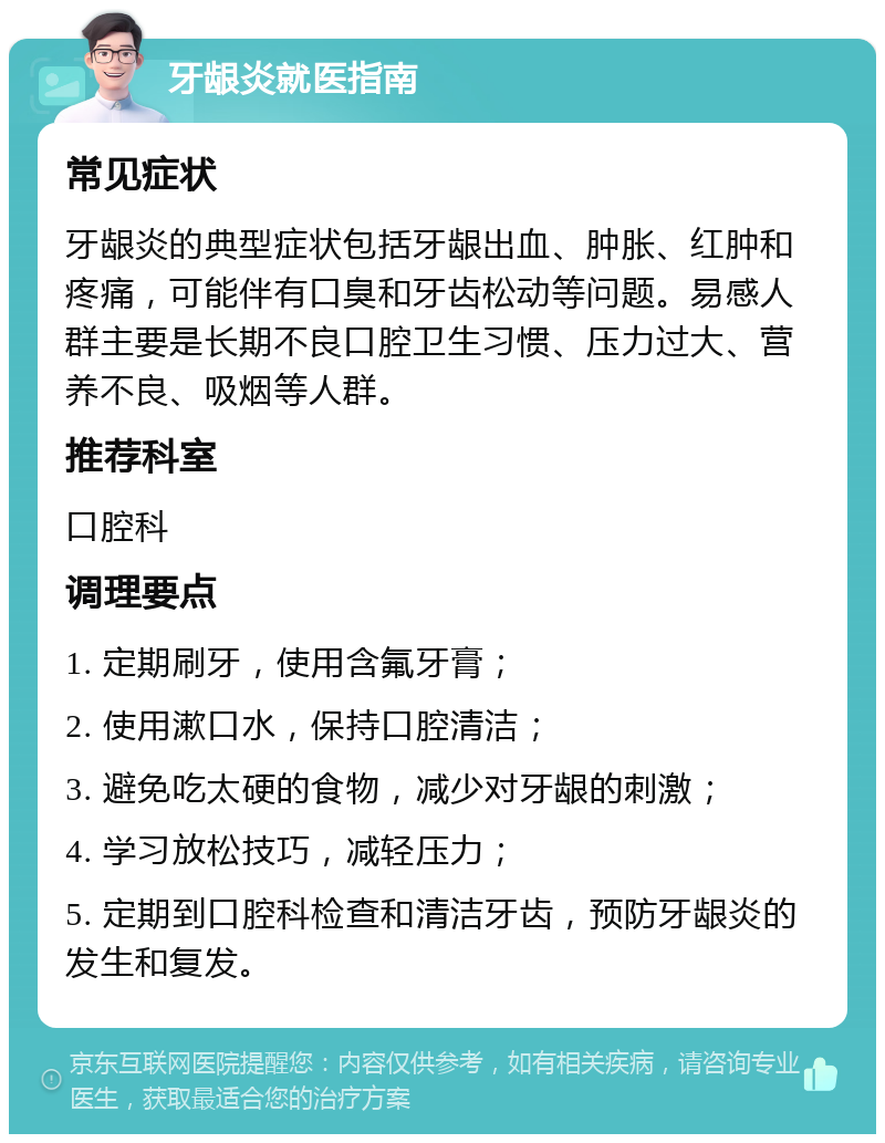 牙龈炎就医指南 常见症状 牙龈炎的典型症状包括牙龈出血、肿胀、红肿和疼痛，可能伴有口臭和牙齿松动等问题。易感人群主要是长期不良口腔卫生习惯、压力过大、营养不良、吸烟等人群。 推荐科室 口腔科 调理要点 1. 定期刷牙，使用含氟牙膏； 2. 使用漱口水，保持口腔清洁； 3. 避免吃太硬的食物，减少对牙龈的刺激； 4. 学习放松技巧，减轻压力； 5. 定期到口腔科检查和清洁牙齿，预防牙龈炎的发生和复发。