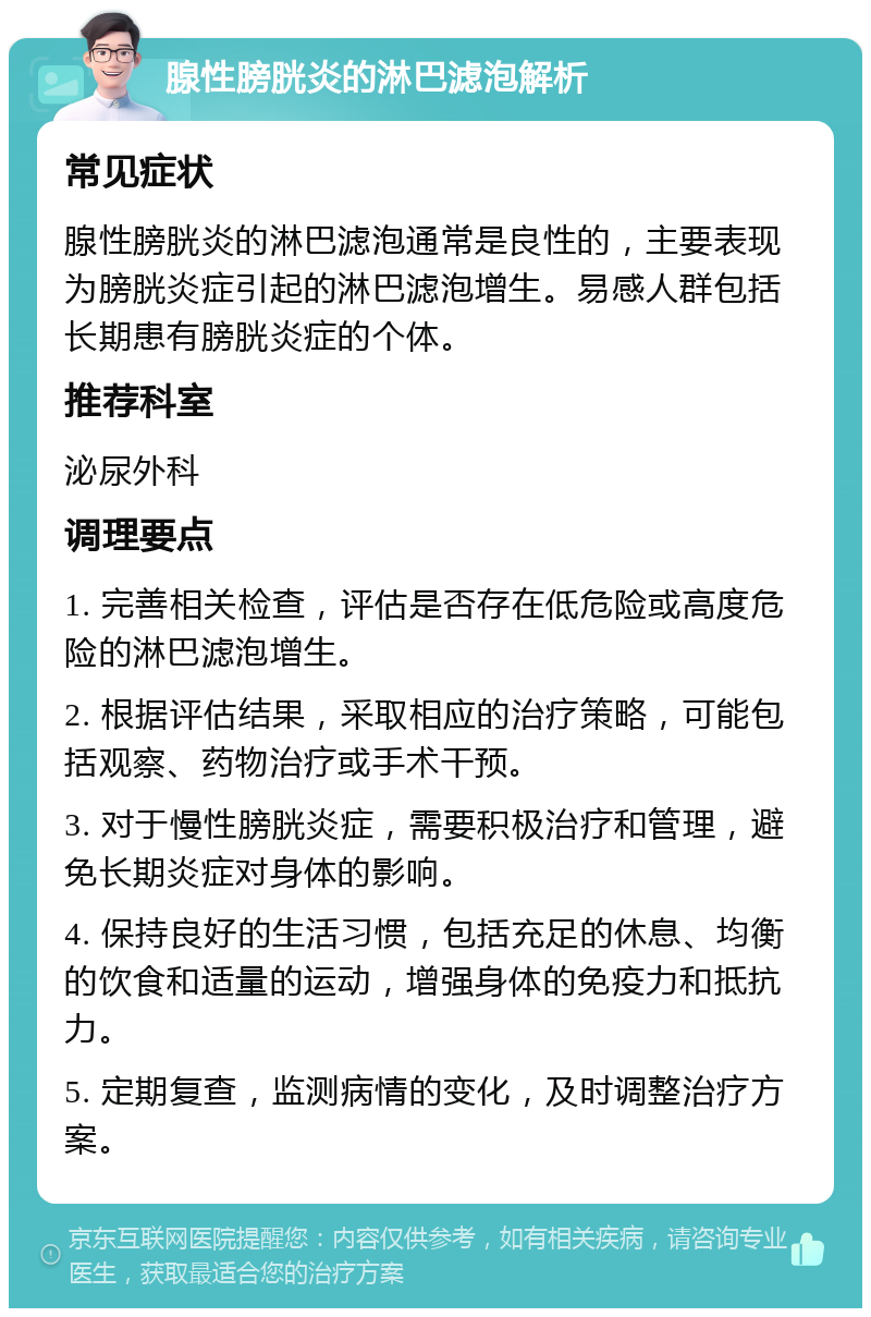 腺性膀胱炎的淋巴滤泡解析 常见症状 腺性膀胱炎的淋巴滤泡通常是良性的，主要表现为膀胱炎症引起的淋巴滤泡增生。易感人群包括长期患有膀胱炎症的个体。 推荐科室 泌尿外科 调理要点 1. 完善相关检查，评估是否存在低危险或高度危险的淋巴滤泡增生。 2. 根据评估结果，采取相应的治疗策略，可能包括观察、药物治疗或手术干预。 3. 对于慢性膀胱炎症，需要积极治疗和管理，避免长期炎症对身体的影响。 4. 保持良好的生活习惯，包括充足的休息、均衡的饮食和适量的运动，增强身体的免疫力和抵抗力。 5. 定期复查，监测病情的变化，及时调整治疗方案。