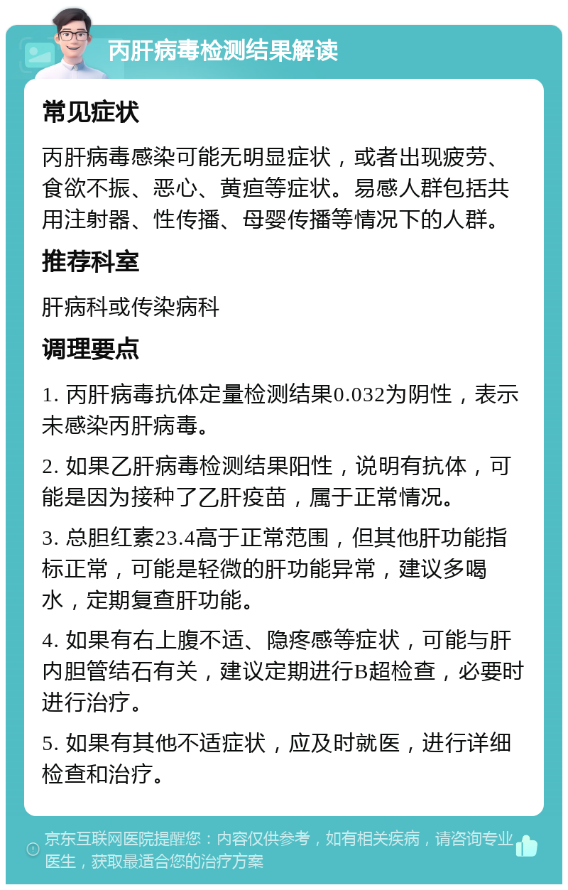 丙肝病毒检测结果解读 常见症状 丙肝病毒感染可能无明显症状，或者出现疲劳、食欲不振、恶心、黄疸等症状。易感人群包括共用注射器、性传播、母婴传播等情况下的人群。 推荐科室 肝病科或传染病科 调理要点 1. 丙肝病毒抗体定量检测结果0.032为阴性，表示未感染丙肝病毒。 2. 如果乙肝病毒检测结果阳性，说明有抗体，可能是因为接种了乙肝疫苗，属于正常情况。 3. 总胆红素23.4高于正常范围，但其他肝功能指标正常，可能是轻微的肝功能异常，建议多喝水，定期复查肝功能。 4. 如果有右上腹不适、隐疼感等症状，可能与肝内胆管结石有关，建议定期进行B超检查，必要时进行治疗。 5. 如果有其他不适症状，应及时就医，进行详细检查和治疗。