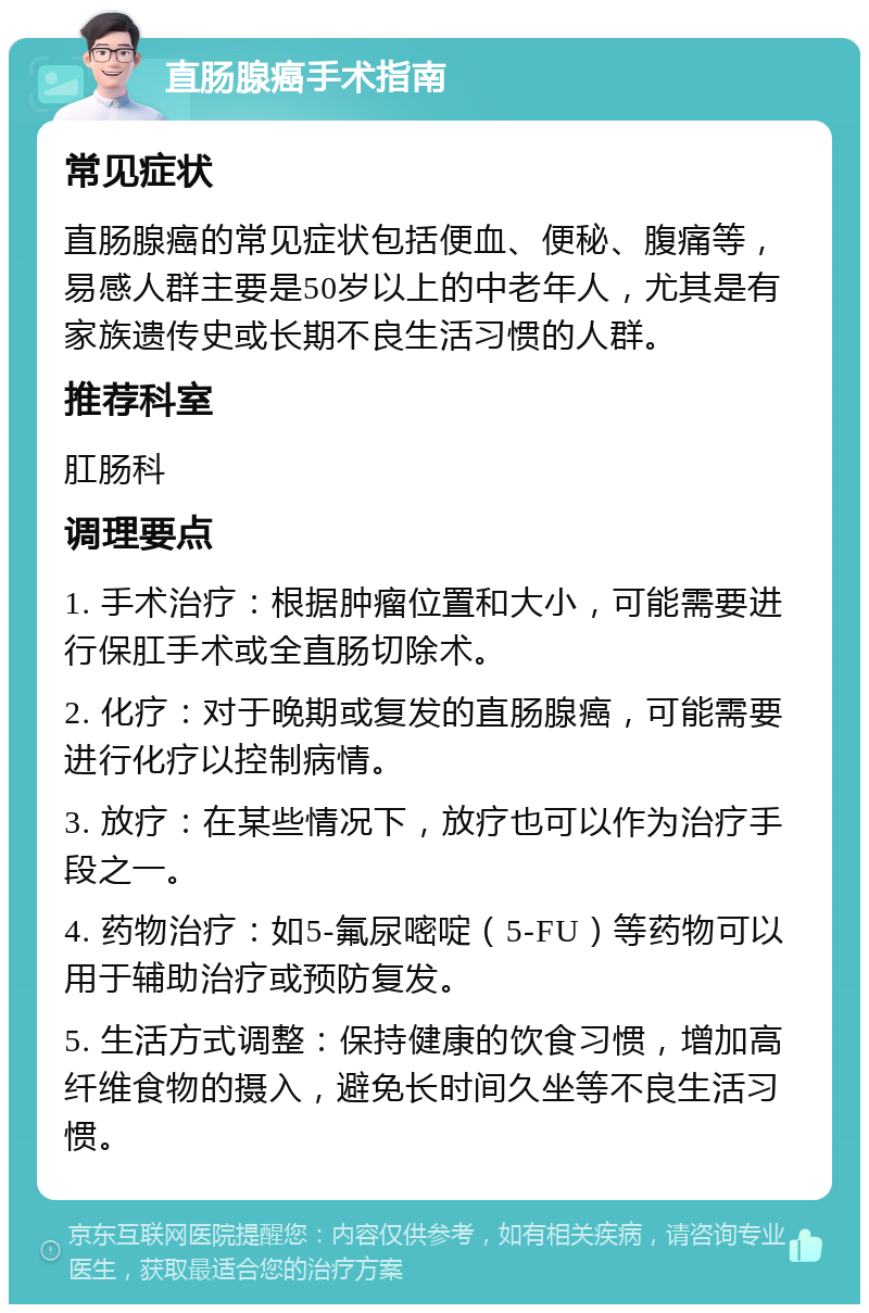 直肠腺癌手术指南 常见症状 直肠腺癌的常见症状包括便血、便秘、腹痛等，易感人群主要是50岁以上的中老年人，尤其是有家族遗传史或长期不良生活习惯的人群。 推荐科室 肛肠科 调理要点 1. 手术治疗：根据肿瘤位置和大小，可能需要进行保肛手术或全直肠切除术。 2. 化疗：对于晚期或复发的直肠腺癌，可能需要进行化疗以控制病情。 3. 放疗：在某些情况下，放疗也可以作为治疗手段之一。 4. 药物治疗：如5-氟尿嘧啶（5-FU）等药物可以用于辅助治疗或预防复发。 5. 生活方式调整：保持健康的饮食习惯，增加高纤维食物的摄入，避免长时间久坐等不良生活习惯。