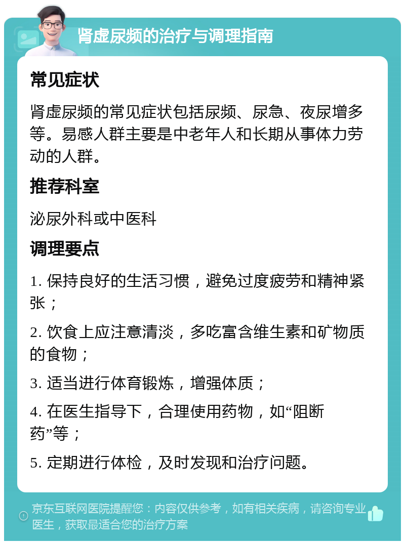 肾虚尿频的治疗与调理指南 常见症状 肾虚尿频的常见症状包括尿频、尿急、夜尿增多等。易感人群主要是中老年人和长期从事体力劳动的人群。 推荐科室 泌尿外科或中医科 调理要点 1. 保持良好的生活习惯，避免过度疲劳和精神紧张； 2. 饮食上应注意清淡，多吃富含维生素和矿物质的食物； 3. 适当进行体育锻炼，增强体质； 4. 在医生指导下，合理使用药物，如“阻断药”等； 5. 定期进行体检，及时发现和治疗问题。