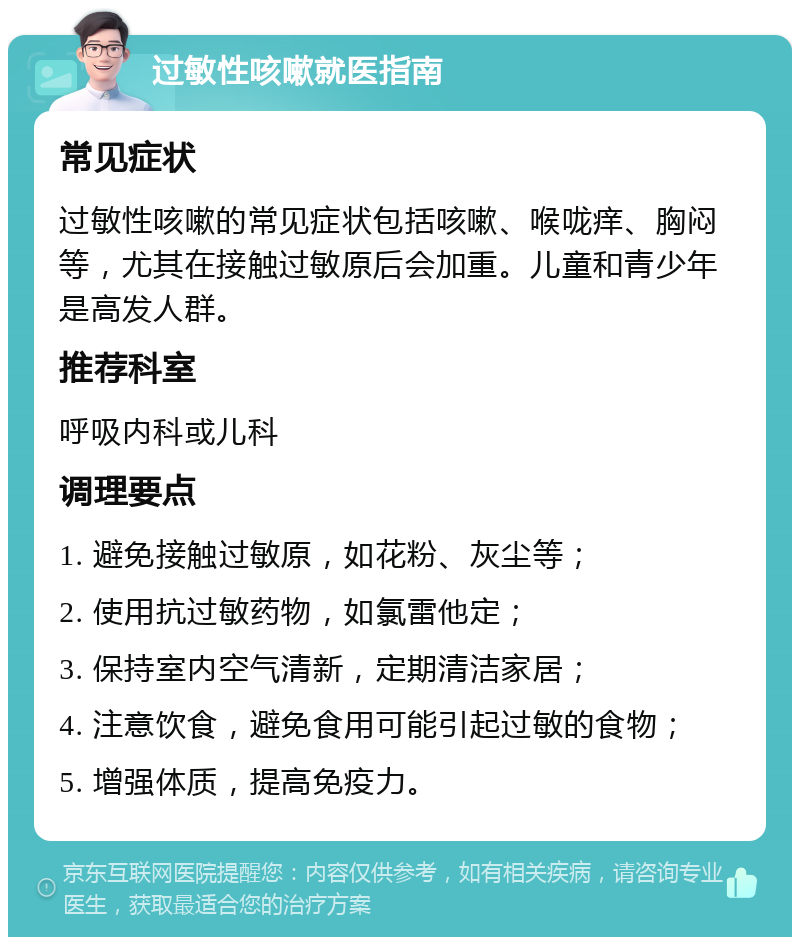 过敏性咳嗽就医指南 常见症状 过敏性咳嗽的常见症状包括咳嗽、喉咙痒、胸闷等，尤其在接触过敏原后会加重。儿童和青少年是高发人群。 推荐科室 呼吸内科或儿科 调理要点 1. 避免接触过敏原，如花粉、灰尘等； 2. 使用抗过敏药物，如氯雷他定； 3. 保持室内空气清新，定期清洁家居； 4. 注意饮食，避免食用可能引起过敏的食物； 5. 增强体质，提高免疫力。