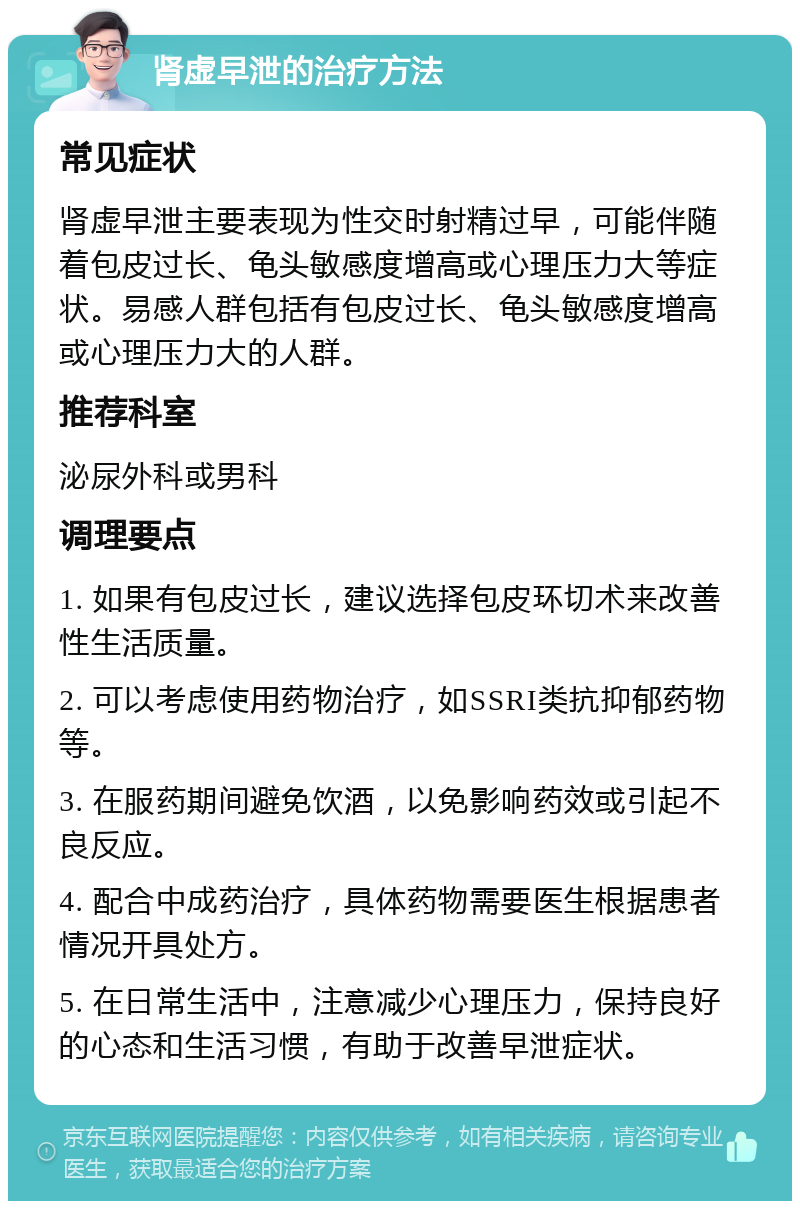 肾虚早泄的治疗方法 常见症状 肾虚早泄主要表现为性交时射精过早，可能伴随着包皮过长、龟头敏感度增高或心理压力大等症状。易感人群包括有包皮过长、龟头敏感度增高或心理压力大的人群。 推荐科室 泌尿外科或男科 调理要点 1. 如果有包皮过长，建议选择包皮环切术来改善性生活质量。 2. 可以考虑使用药物治疗，如SSRI类抗抑郁药物等。 3. 在服药期间避免饮酒，以免影响药效或引起不良反应。 4. 配合中成药治疗，具体药物需要医生根据患者情况开具处方。 5. 在日常生活中，注意减少心理压力，保持良好的心态和生活习惯，有助于改善早泄症状。