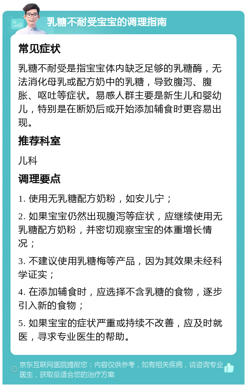 乳糖不耐受宝宝的调理指南 常见症状 乳糖不耐受是指宝宝体内缺乏足够的乳糖酶，无法消化母乳或配方奶中的乳糖，导致腹泻、腹胀、呕吐等症状。易感人群主要是新生儿和婴幼儿，特别是在断奶后或开始添加辅食时更容易出现。 推荐科室 儿科 调理要点 1. 使用无乳糖配方奶粉，如安儿宁； 2. 如果宝宝仍然出现腹泻等症状，应继续使用无乳糖配方奶粉，并密切观察宝宝的体重增长情况； 3. 不建议使用乳糖梅等产品，因为其效果未经科学证实； 4. 在添加辅食时，应选择不含乳糖的食物，逐步引入新的食物； 5. 如果宝宝的症状严重或持续不改善，应及时就医，寻求专业医生的帮助。