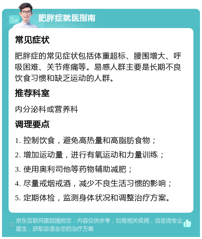 肥胖症就医指南 常见症状 肥胖症的常见症状包括体重超标、腰围增大、呼吸困难、关节疼痛等。易感人群主要是长期不良饮食习惯和缺乏运动的人群。 推荐科室 内分泌科或营养科 调理要点 1. 控制饮食，避免高热量和高脂肪食物； 2. 增加运动量，进行有氧运动和力量训练； 3. 使用奥利司他等药物辅助减肥； 4. 尽量戒烟戒酒，减少不良生活习惯的影响； 5. 定期体检，监测身体状况和调整治疗方案。