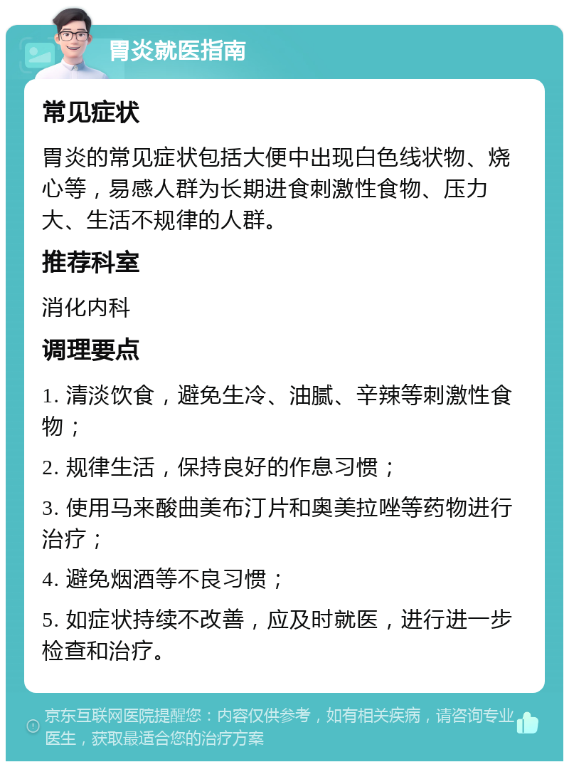 胃炎就医指南 常见症状 胃炎的常见症状包括大便中出现白色线状物、烧心等，易感人群为长期进食刺激性食物、压力大、生活不规律的人群。 推荐科室 消化内科 调理要点 1. 清淡饮食，避免生冷、油腻、辛辣等刺激性食物； 2. 规律生活，保持良好的作息习惯； 3. 使用马来酸曲美布汀片和奥美拉唑等药物进行治疗； 4. 避免烟酒等不良习惯； 5. 如症状持续不改善，应及时就医，进行进一步检查和治疗。