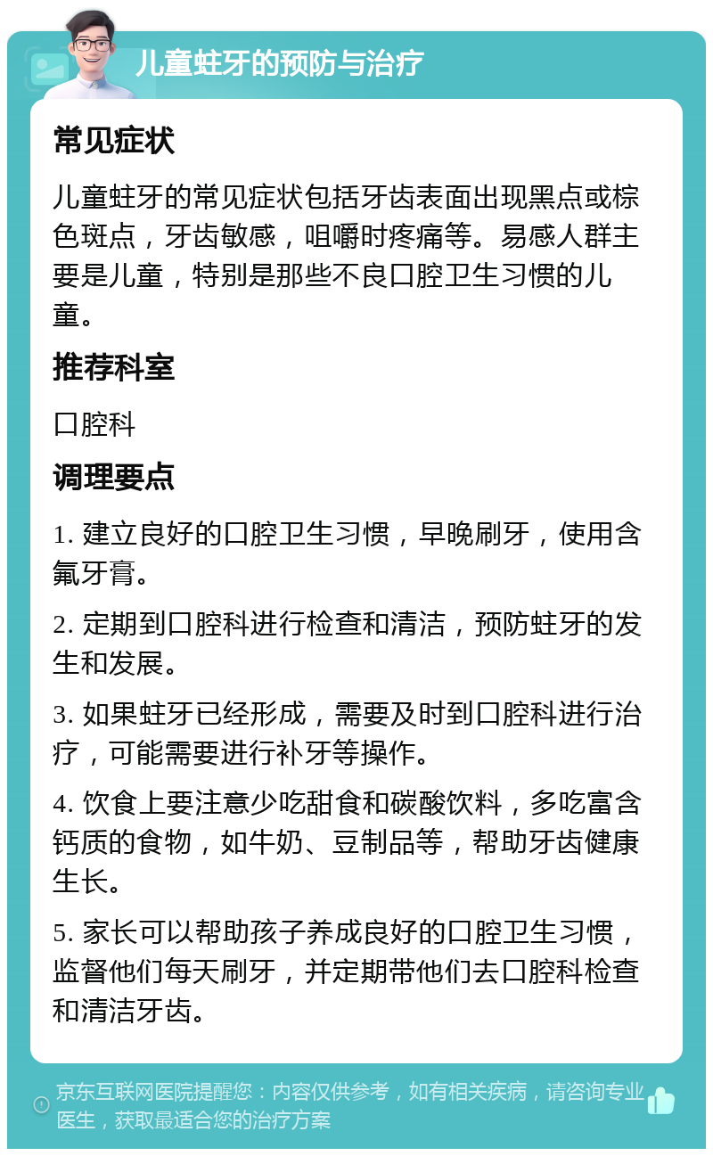 儿童蛀牙的预防与治疗 常见症状 儿童蛀牙的常见症状包括牙齿表面出现黑点或棕色斑点，牙齿敏感，咀嚼时疼痛等。易感人群主要是儿童，特别是那些不良口腔卫生习惯的儿童。 推荐科室 口腔科 调理要点 1. 建立良好的口腔卫生习惯，早晚刷牙，使用含氟牙膏。 2. 定期到口腔科进行检查和清洁，预防蛀牙的发生和发展。 3. 如果蛀牙已经形成，需要及时到口腔科进行治疗，可能需要进行补牙等操作。 4. 饮食上要注意少吃甜食和碳酸饮料，多吃富含钙质的食物，如牛奶、豆制品等，帮助牙齿健康生长。 5. 家长可以帮助孩子养成良好的口腔卫生习惯，监督他们每天刷牙，并定期带他们去口腔科检查和清洁牙齿。