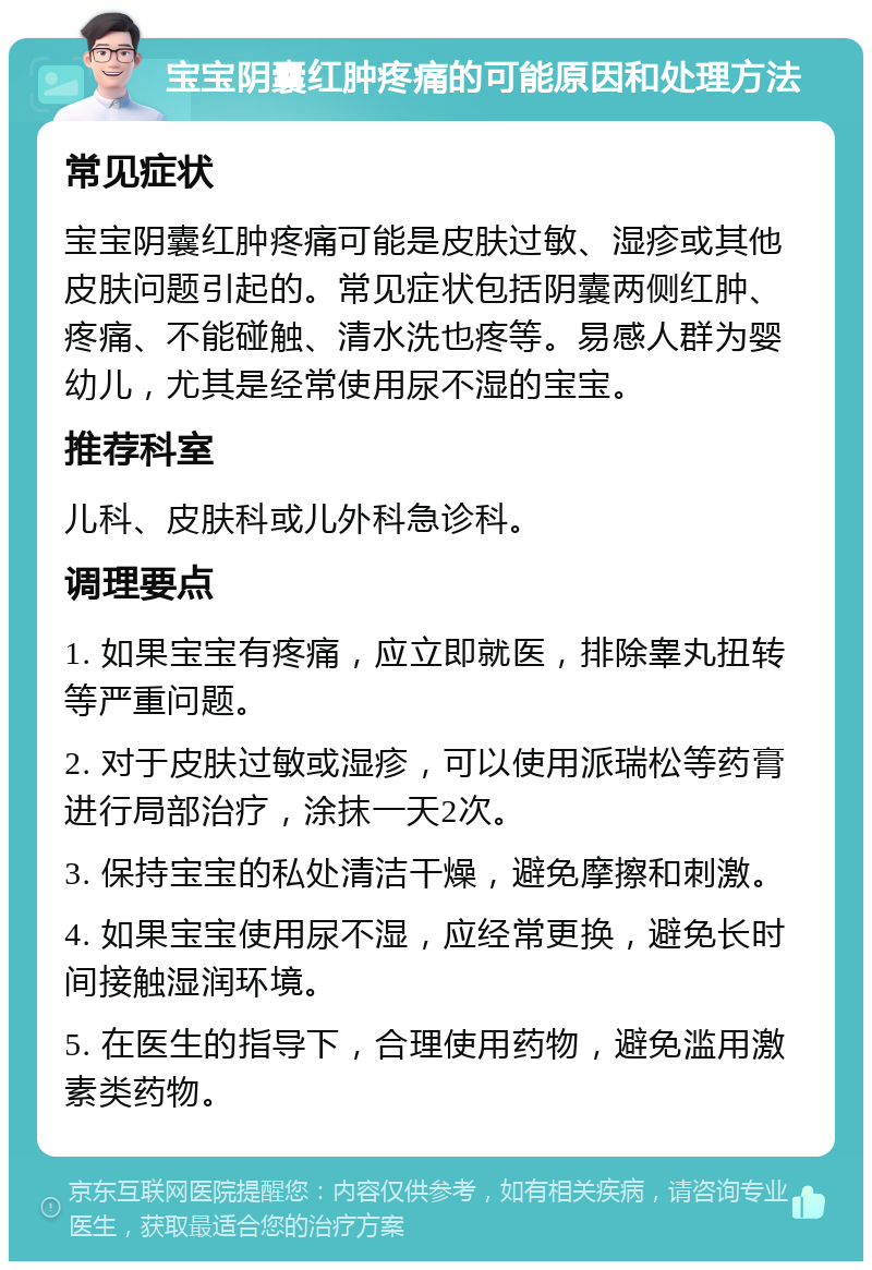 宝宝阴囊红肿疼痛的可能原因和处理方法 常见症状 宝宝阴囊红肿疼痛可能是皮肤过敏、湿疹或其他皮肤问题引起的。常见症状包括阴囊两侧红肿、疼痛、不能碰触、清水洗也疼等。易感人群为婴幼儿，尤其是经常使用尿不湿的宝宝。 推荐科室 儿科、皮肤科或儿外科急诊科。 调理要点 1. 如果宝宝有疼痛，应立即就医，排除睾丸扭转等严重问题。 2. 对于皮肤过敏或湿疹，可以使用派瑞松等药膏进行局部治疗，涂抹一天2次。 3. 保持宝宝的私处清洁干燥，避免摩擦和刺激。 4. 如果宝宝使用尿不湿，应经常更换，避免长时间接触湿润环境。 5. 在医生的指导下，合理使用药物，避免滥用激素类药物。