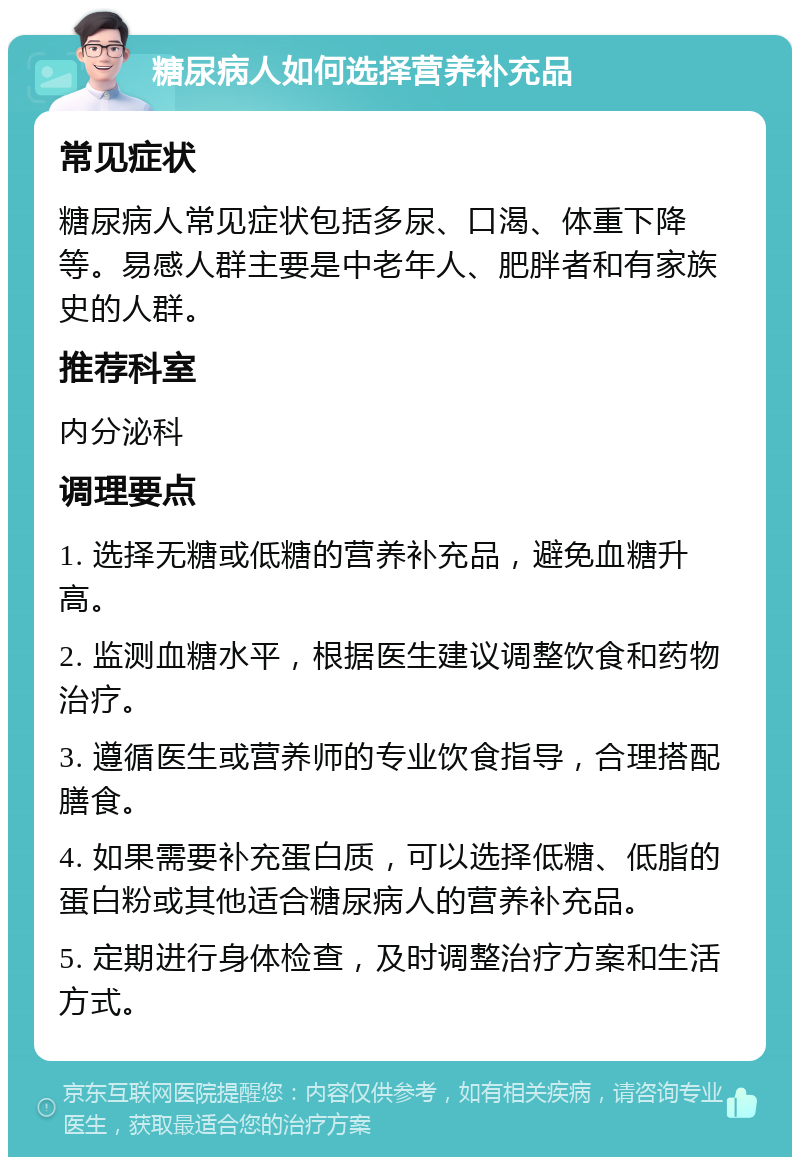 糖尿病人如何选择营养补充品 常见症状 糖尿病人常见症状包括多尿、口渴、体重下降等。易感人群主要是中老年人、肥胖者和有家族史的人群。 推荐科室 内分泌科 调理要点 1. 选择无糖或低糖的营养补充品，避免血糖升高。 2. 监测血糖水平，根据医生建议调整饮食和药物治疗。 3. 遵循医生或营养师的专业饮食指导，合理搭配膳食。 4. 如果需要补充蛋白质，可以选择低糖、低脂的蛋白粉或其他适合糖尿病人的营养补充品。 5. 定期进行身体检查，及时调整治疗方案和生活方式。