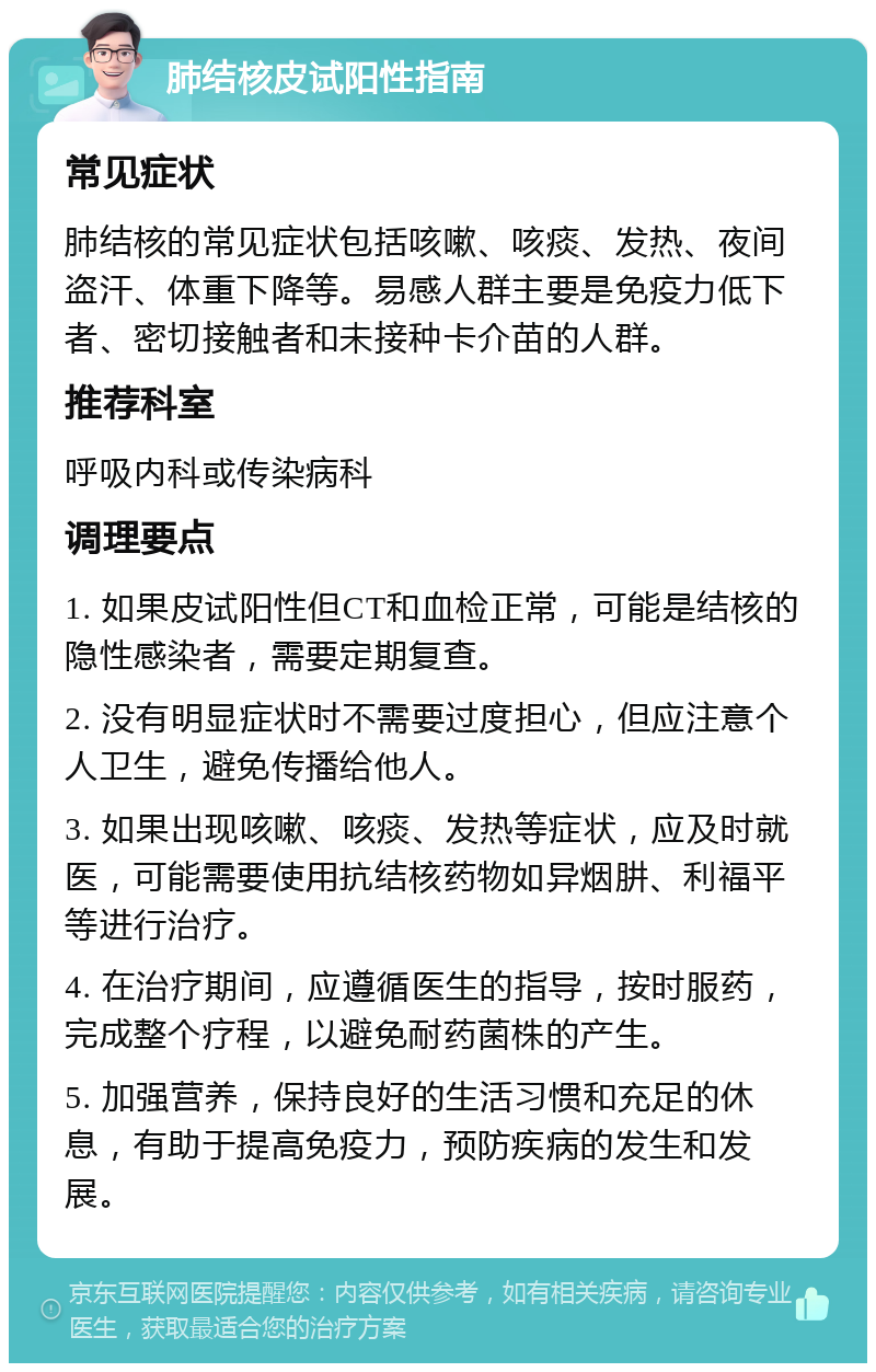 肺结核皮试阳性指南 常见症状 肺结核的常见症状包括咳嗽、咳痰、发热、夜间盗汗、体重下降等。易感人群主要是免疫力低下者、密切接触者和未接种卡介苗的人群。 推荐科室 呼吸内科或传染病科 调理要点 1. 如果皮试阳性但CT和血检正常，可能是结核的隐性感染者，需要定期复查。 2. 没有明显症状时不需要过度担心，但应注意个人卫生，避免传播给他人。 3. 如果出现咳嗽、咳痰、发热等症状，应及时就医，可能需要使用抗结核药物如异烟肼、利福平等进行治疗。 4. 在治疗期间，应遵循医生的指导，按时服药，完成整个疗程，以避免耐药菌株的产生。 5. 加强营养，保持良好的生活习惯和充足的休息，有助于提高免疫力，预防疾病的发生和发展。