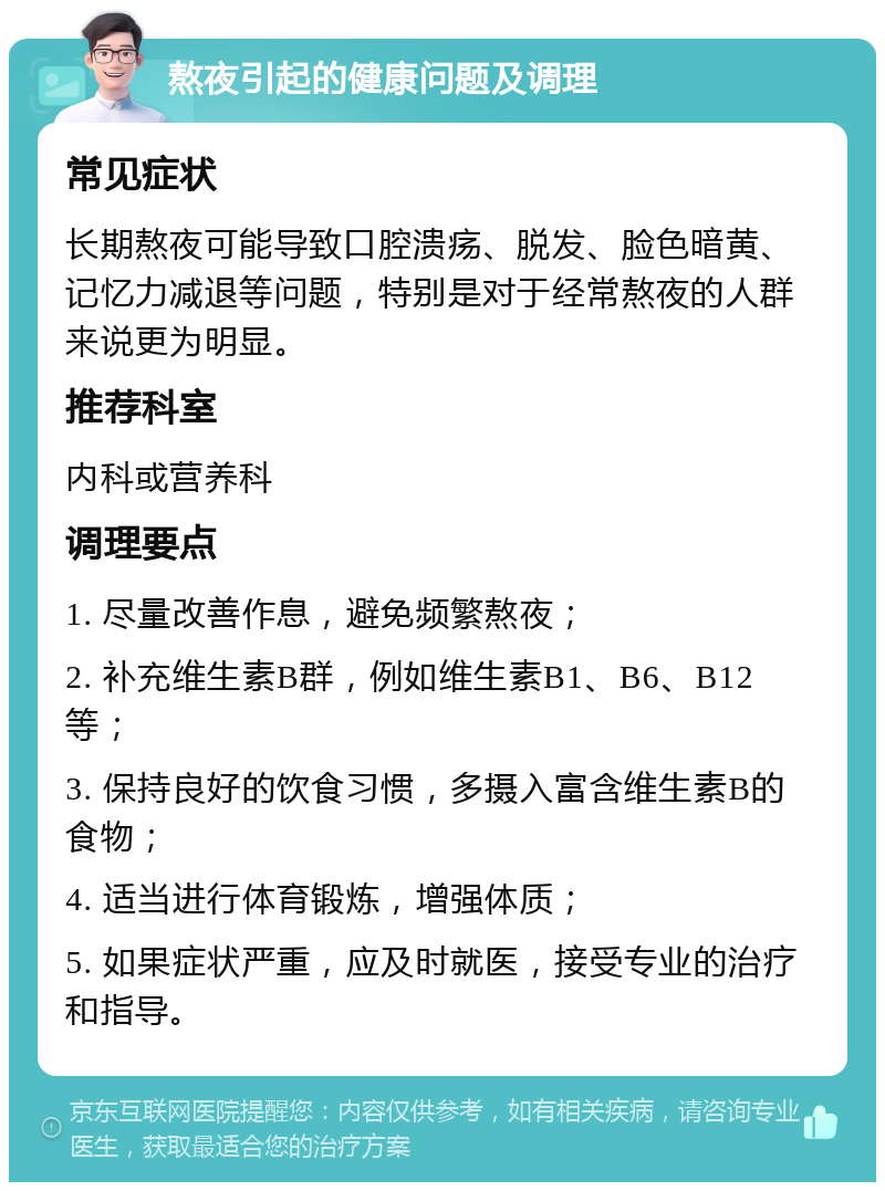 熬夜引起的健康问题及调理 常见症状 长期熬夜可能导致口腔溃疡、脱发、脸色暗黄、记忆力减退等问题，特别是对于经常熬夜的人群来说更为明显。 推荐科室 内科或营养科 调理要点 1. 尽量改善作息，避免频繁熬夜； 2. 补充维生素B群，例如维生素B1、B6、B12等； 3. 保持良好的饮食习惯，多摄入富含维生素B的食物； 4. 适当进行体育锻炼，增强体质； 5. 如果症状严重，应及时就医，接受专业的治疗和指导。