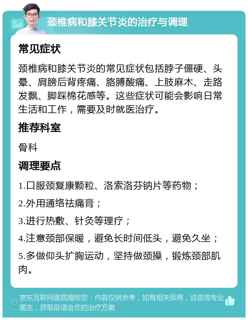 颈椎病和膝关节炎的治疗与调理 常见症状 颈椎病和膝关节炎的常见症状包括脖子僵硬、头晕、肩膀后背疼痛、胳膊酸痛、上肢麻木、走路发飘、脚踩棉花感等。这些症状可能会影响日常生活和工作，需要及时就医治疗。 推荐科室 骨科 调理要点 1.口服颈复康颗粒、洛索洛芬钠片等药物； 2.外用通络祛痛膏； 3.进行热敷、针灸等理疗； 4.注意颈部保暖，避免长时间低头，避免久坐； 5.多做仰头扩胸运动，坚持做颈操，锻炼颈部肌肉。