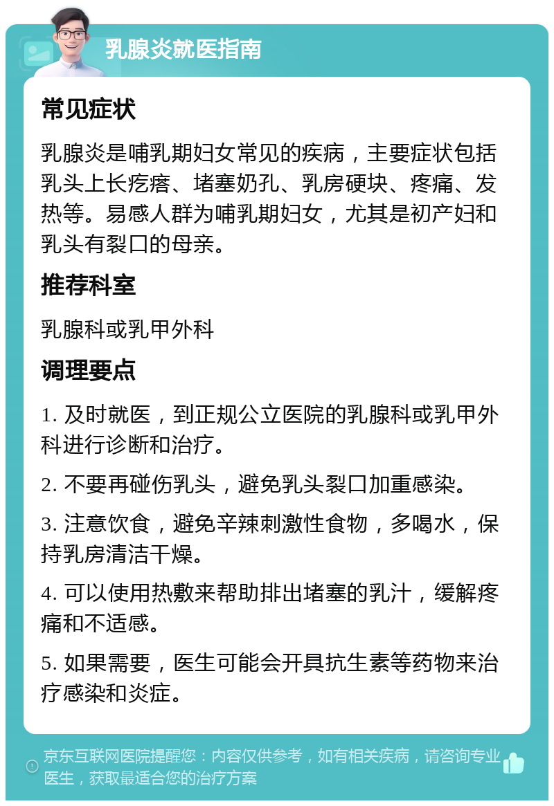 乳腺炎就医指南 常见症状 乳腺炎是哺乳期妇女常见的疾病，主要症状包括乳头上长疙瘩、堵塞奶孔、乳房硬块、疼痛、发热等。易感人群为哺乳期妇女，尤其是初产妇和乳头有裂口的母亲。 推荐科室 乳腺科或乳甲外科 调理要点 1. 及时就医，到正规公立医院的乳腺科或乳甲外科进行诊断和治疗。 2. 不要再碰伤乳头，避免乳头裂口加重感染。 3. 注意饮食，避免辛辣刺激性食物，多喝水，保持乳房清洁干燥。 4. 可以使用热敷来帮助排出堵塞的乳汁，缓解疼痛和不适感。 5. 如果需要，医生可能会开具抗生素等药物来治疗感染和炎症。