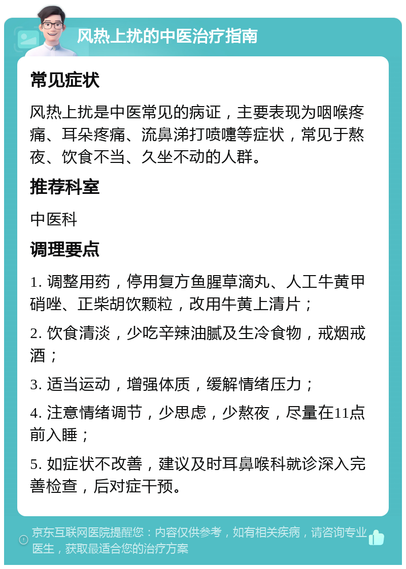 风热上扰的中医治疗指南 常见症状 风热上扰是中医常见的病证，主要表现为咽喉疼痛、耳朵疼痛、流鼻涕打喷嚏等症状，常见于熬夜、饮食不当、久坐不动的人群。 推荐科室 中医科 调理要点 1. 调整用药，停用复方鱼腥草滴丸、人工牛黄甲硝唑、正柴胡饮颗粒，改用牛黄上清片； 2. 饮食清淡，少吃辛辣油腻及生冷食物，戒烟戒酒； 3. 适当运动，增强体质，缓解情绪压力； 4. 注意情绪调节，少思虑，少熬夜，尽量在11点前入睡； 5. 如症状不改善，建议及时耳鼻喉科就诊深入完善检查，后对症干预。