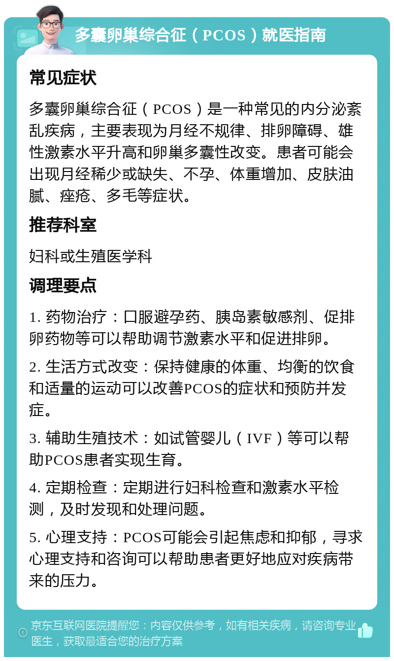 多囊卵巢综合征（PCOS）就医指南 常见症状 多囊卵巢综合征（PCOS）是一种常见的内分泌紊乱疾病，主要表现为月经不规律、排卵障碍、雄性激素水平升高和卵巢多囊性改变。患者可能会出现月经稀少或缺失、不孕、体重增加、皮肤油腻、痤疮、多毛等症状。 推荐科室 妇科或生殖医学科 调理要点 1. 药物治疗：口服避孕药、胰岛素敏感剂、促排卵药物等可以帮助调节激素水平和促进排卵。 2. 生活方式改变：保持健康的体重、均衡的饮食和适量的运动可以改善PCOS的症状和预防并发症。 3. 辅助生殖技术：如试管婴儿（IVF）等可以帮助PCOS患者实现生育。 4. 定期检查：定期进行妇科检查和激素水平检测，及时发现和处理问题。 5. 心理支持：PCOS可能会引起焦虑和抑郁，寻求心理支持和咨询可以帮助患者更好地应对疾病带来的压力。