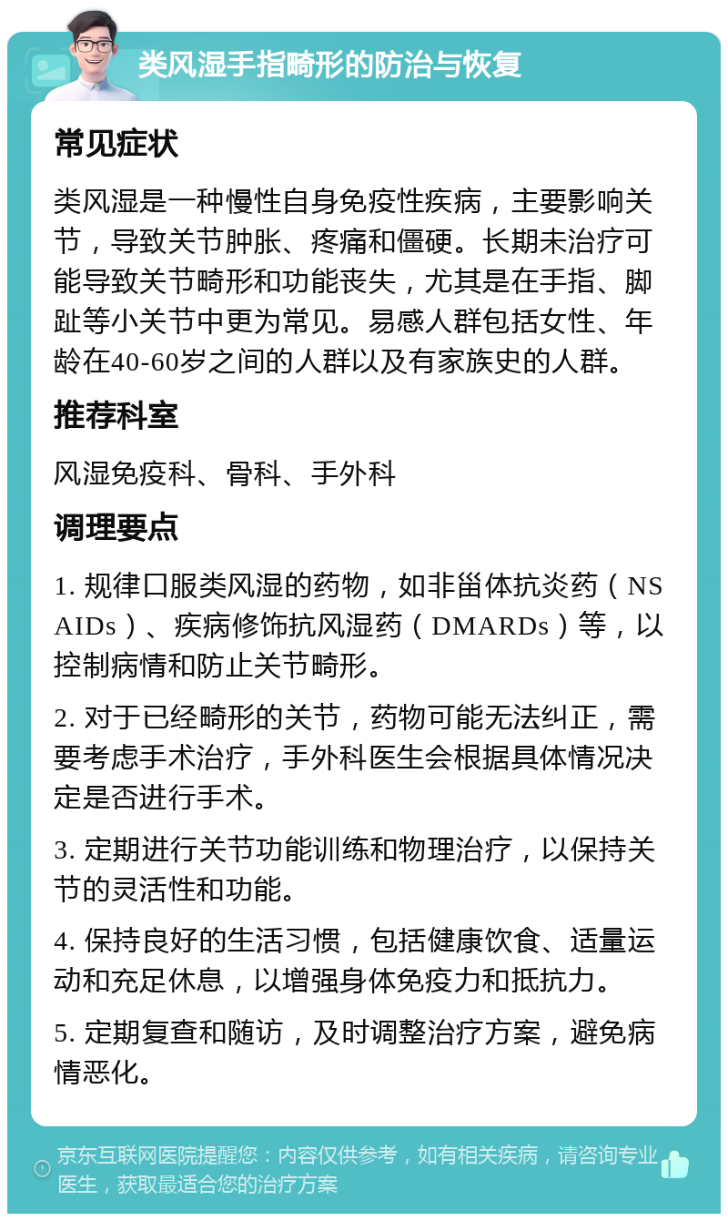 类风湿手指畸形的防治与恢复 常见症状 类风湿是一种慢性自身免疫性疾病，主要影响关节，导致关节肿胀、疼痛和僵硬。长期未治疗可能导致关节畸形和功能丧失，尤其是在手指、脚趾等小关节中更为常见。易感人群包括女性、年龄在40-60岁之间的人群以及有家族史的人群。 推荐科室 风湿免疫科、骨科、手外科 调理要点 1. 规律口服类风湿的药物，如非甾体抗炎药（NSAIDs）、疾病修饰抗风湿药（DMARDs）等，以控制病情和防止关节畸形。 2. 对于已经畸形的关节，药物可能无法纠正，需要考虑手术治疗，手外科医生会根据具体情况决定是否进行手术。 3. 定期进行关节功能训练和物理治疗，以保持关节的灵活性和功能。 4. 保持良好的生活习惯，包括健康饮食、适量运动和充足休息，以增强身体免疫力和抵抗力。 5. 定期复查和随访，及时调整治疗方案，避免病情恶化。