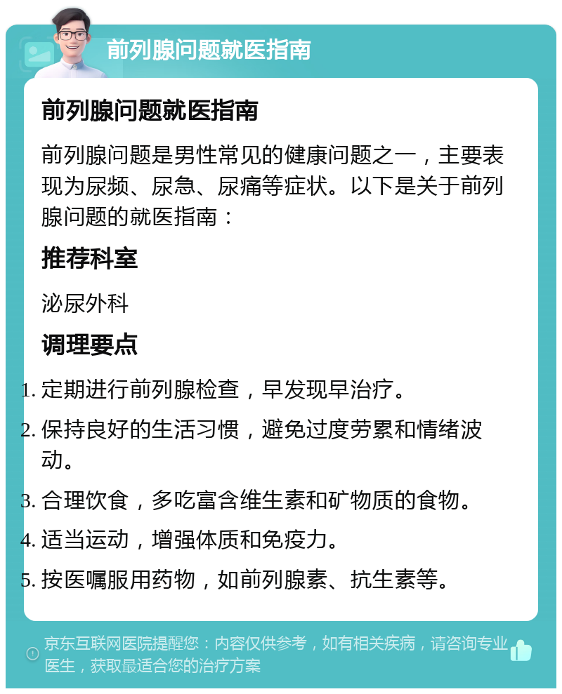 前列腺问题就医指南 前列腺问题就医指南 前列腺问题是男性常见的健康问题之一，主要表现为尿频、尿急、尿痛等症状。以下是关于前列腺问题的就医指南： 推荐科室 泌尿外科 调理要点 定期进行前列腺检查，早发现早治疗。 保持良好的生活习惯，避免过度劳累和情绪波动。 合理饮食，多吃富含维生素和矿物质的食物。 适当运动，增强体质和免疫力。 按医嘱服用药物，如前列腺素、抗生素等。