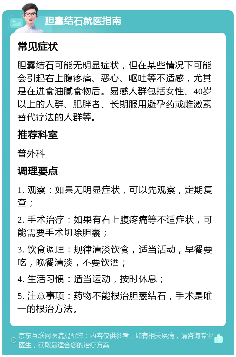 胆囊结石就医指南 常见症状 胆囊结石可能无明显症状，但在某些情况下可能会引起右上腹疼痛、恶心、呕吐等不适感，尤其是在进食油腻食物后。易感人群包括女性、40岁以上的人群、肥胖者、长期服用避孕药或雌激素替代疗法的人群等。 推荐科室 普外科 调理要点 1. 观察：如果无明显症状，可以先观察，定期复查； 2. 手术治疗：如果有右上腹疼痛等不适症状，可能需要手术切除胆囊； 3. 饮食调理：规律清淡饮食，适当活动，早餐要吃，晚餐清淡，不要饮酒； 4. 生活习惯：适当运动，按时休息； 5. 注意事项：药物不能根治胆囊结石，手术是唯一的根治方法。