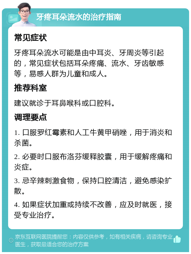 牙疼耳朵流水的治疗指南 常见症状 牙疼耳朵流水可能是由中耳炎、牙周炎等引起的，常见症状包括耳朵疼痛、流水、牙齿敏感等，易感人群为儿童和成人。 推荐科室 建议就诊于耳鼻喉科或口腔科。 调理要点 1. 口服罗红霉素和人工牛黄甲硝唑，用于消炎和杀菌。 2. 必要时口服布洛芬缓释胶囊，用于缓解疼痛和炎症。 3. 忌辛辣刺激食物，保持口腔清洁，避免感染扩散。 4. 如果症状加重或持续不改善，应及时就医，接受专业治疗。