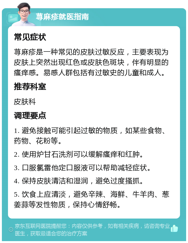 荨麻疹就医指南 常见症状 荨麻疹是一种常见的皮肤过敏反应，主要表现为皮肤上突然出现红色或皮肤色斑块，伴有明显的瘙痒感。易感人群包括有过敏史的儿童和成人。 推荐科室 皮肤科 调理要点 1. 避免接触可能引起过敏的物质，如某些食物、药物、花粉等。 2. 使用炉甘石洗剂可以缓解瘙痒和红肿。 3. 口服氯雷他定口服液可以帮助减轻症状。 4. 保持皮肤清洁和湿润，避免过度搔抓。 5. 饮食上应清淡，避免辛辣、海鲜、牛羊肉、葱姜蒜等发性物质，保持心情舒畅。