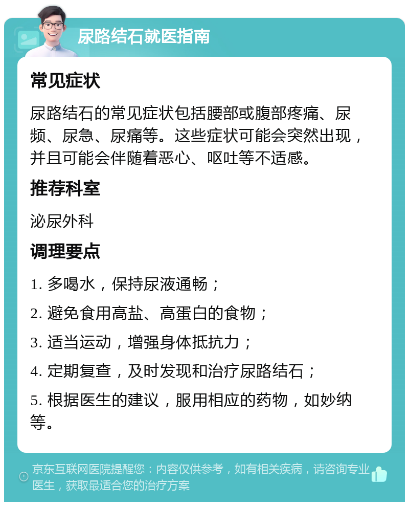 尿路结石就医指南 常见症状 尿路结石的常见症状包括腰部或腹部疼痛、尿频、尿急、尿痛等。这些症状可能会突然出现，并且可能会伴随着恶心、呕吐等不适感。 推荐科室 泌尿外科 调理要点 1. 多喝水，保持尿液通畅； 2. 避免食用高盐、高蛋白的食物； 3. 适当运动，增强身体抵抗力； 4. 定期复查，及时发现和治疗尿路结石； 5. 根据医生的建议，服用相应的药物，如妙纳等。