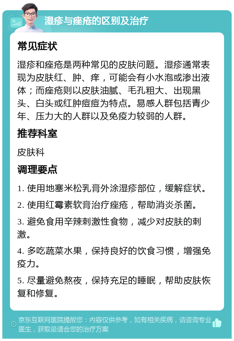 湿疹与痤疮的区别及治疗 常见症状 湿疹和痤疮是两种常见的皮肤问题。湿疹通常表现为皮肤红、肿、痒，可能会有小水泡或渗出液体；而痤疮则以皮肤油腻、毛孔粗大、出现黑头、白头或红肿痘痘为特点。易感人群包括青少年、压力大的人群以及免疫力较弱的人群。 推荐科室 皮肤科 调理要点 1. 使用地塞米松乳膏外涂湿疹部位，缓解症状。 2. 使用红霉素软膏治疗痤疮，帮助消炎杀菌。 3. 避免食用辛辣刺激性食物，减少对皮肤的刺激。 4. 多吃蔬菜水果，保持良好的饮食习惯，增强免疫力。 5. 尽量避免熬夜，保持充足的睡眠，帮助皮肤恢复和修复。