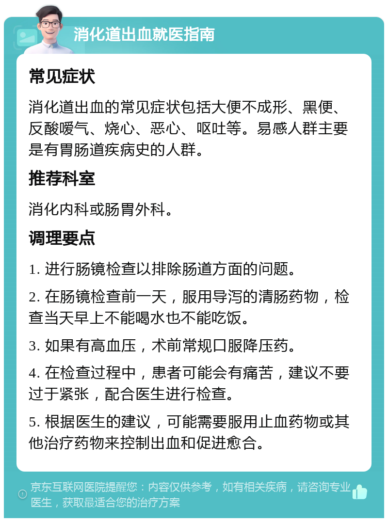 消化道出血就医指南 常见症状 消化道出血的常见症状包括大便不成形、黑便、反酸嗳气、烧心、恶心、呕吐等。易感人群主要是有胃肠道疾病史的人群。 推荐科室 消化内科或肠胃外科。 调理要点 1. 进行肠镜检查以排除肠道方面的问题。 2. 在肠镜检查前一天，服用导泻的清肠药物，检查当天早上不能喝水也不能吃饭。 3. 如果有高血压，术前常规口服降压药。 4. 在检查过程中，患者可能会有痛苦，建议不要过于紧张，配合医生进行检查。 5. 根据医生的建议，可能需要服用止血药物或其他治疗药物来控制出血和促进愈合。