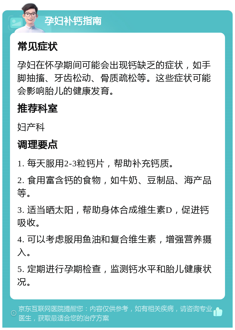 孕妇补钙指南 常见症状 孕妇在怀孕期间可能会出现钙缺乏的症状，如手脚抽搐、牙齿松动、骨质疏松等。这些症状可能会影响胎儿的健康发育。 推荐科室 妇产科 调理要点 1. 每天服用2-3粒钙片，帮助补充钙质。 2. 食用富含钙的食物，如牛奶、豆制品、海产品等。 3. 适当晒太阳，帮助身体合成维生素D，促进钙吸收。 4. 可以考虑服用鱼油和复合维生素，增强营养摄入。 5. 定期进行孕期检查，监测钙水平和胎儿健康状况。