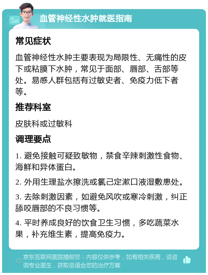 血管神经性水肿就医指南 常见症状 血管神经性水肿主要表现为局限性、无痛性的皮下或粘膜下水肿，常见于面部、唇部、舌部等处。易感人群包括有过敏史者、免疫力低下者等。 推荐科室 皮肤科或过敏科 调理要点 1. 避免接触可疑致敏物，禁食辛辣刺激性食物、海鲜和异体蛋白。 2. 外用生理盐水擦洗或氯己定漱口液湿敷患处。 3. 去除刺激因素，如避免风吹或寒冷刺激，纠正舔咬唇部的不良习惯等。 4. 平时养成良好的饮食卫生习惯，多吃蔬菜水果，补充维生素，提高免疫力。