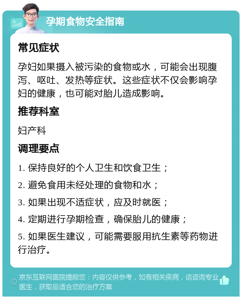 孕期食物安全指南 常见症状 孕妇如果摄入被污染的食物或水，可能会出现腹泻、呕吐、发热等症状。这些症状不仅会影响孕妇的健康，也可能对胎儿造成影响。 推荐科室 妇产科 调理要点 1. 保持良好的个人卫生和饮食卫生； 2. 避免食用未经处理的食物和水； 3. 如果出现不适症状，应及时就医； 4. 定期进行孕期检查，确保胎儿的健康； 5. 如果医生建议，可能需要服用抗生素等药物进行治疗。