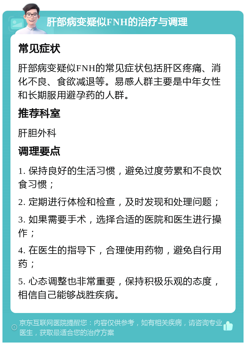 肝部病变疑似FNH的治疗与调理 常见症状 肝部病变疑似FNH的常见症状包括肝区疼痛、消化不良、食欲减退等。易感人群主要是中年女性和长期服用避孕药的人群。 推荐科室 肝胆外科 调理要点 1. 保持良好的生活习惯，避免过度劳累和不良饮食习惯； 2. 定期进行体检和检查，及时发现和处理问题； 3. 如果需要手术，选择合适的医院和医生进行操作； 4. 在医生的指导下，合理使用药物，避免自行用药； 5. 心态调整也非常重要，保持积极乐观的态度，相信自己能够战胜疾病。