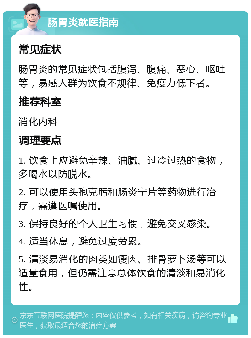 肠胃炎就医指南 常见症状 肠胃炎的常见症状包括腹泻、腹痛、恶心、呕吐等，易感人群为饮食不规律、免疫力低下者。 推荐科室 消化内科 调理要点 1. 饮食上应避免辛辣、油腻、过冷过热的食物，多喝水以防脱水。 2. 可以使用头孢克肟和肠炎宁片等药物进行治疗，需遵医嘱使用。 3. 保持良好的个人卫生习惯，避免交叉感染。 4. 适当休息，避免过度劳累。 5. 清淡易消化的肉类如瘦肉、排骨萝卜汤等可以适量食用，但仍需注意总体饮食的清淡和易消化性。