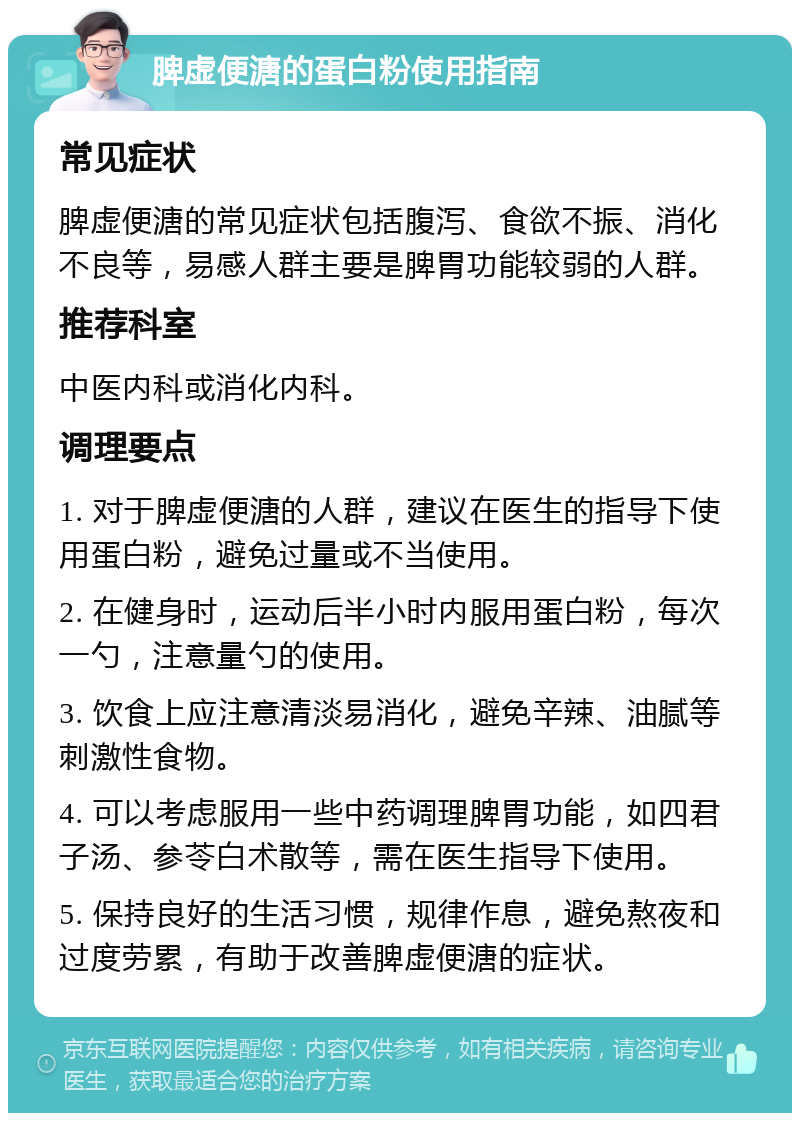 脾虚便溏的蛋白粉使用指南 常见症状 脾虚便溏的常见症状包括腹泻、食欲不振、消化不良等，易感人群主要是脾胃功能较弱的人群。 推荐科室 中医内科或消化内科。 调理要点 1. 对于脾虚便溏的人群，建议在医生的指导下使用蛋白粉，避免过量或不当使用。 2. 在健身时，运动后半小时内服用蛋白粉，每次一勺，注意量勺的使用。 3. 饮食上应注意清淡易消化，避免辛辣、油腻等刺激性食物。 4. 可以考虑服用一些中药调理脾胃功能，如四君子汤、参苓白术散等，需在医生指导下使用。 5. 保持良好的生活习惯，规律作息，避免熬夜和过度劳累，有助于改善脾虚便溏的症状。