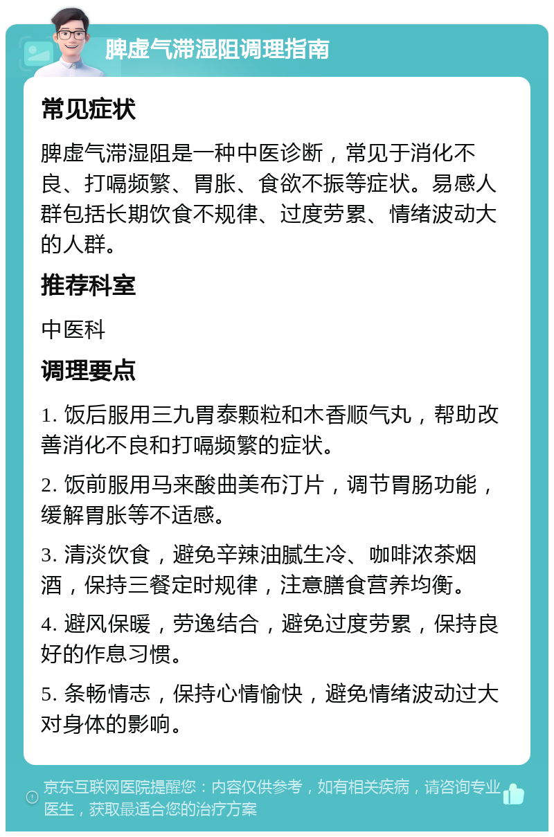 脾虚气滞湿阻调理指南 常见症状 脾虚气滞湿阻是一种中医诊断，常见于消化不良、打嗝频繁、胃胀、食欲不振等症状。易感人群包括长期饮食不规律、过度劳累、情绪波动大的人群。 推荐科室 中医科 调理要点 1. 饭后服用三九胃泰颗粒和木香顺气丸，帮助改善消化不良和打嗝频繁的症状。 2. 饭前服用马来酸曲美布汀片，调节胃肠功能，缓解胃胀等不适感。 3. 清淡饮食，避免辛辣油腻生冷、咖啡浓茶烟酒，保持三餐定时规律，注意膳食营养均衡。 4. 避风保暖，劳逸结合，避免过度劳累，保持良好的作息习惯。 5. 条畅情志，保持心情愉快，避免情绪波动过大对身体的影响。