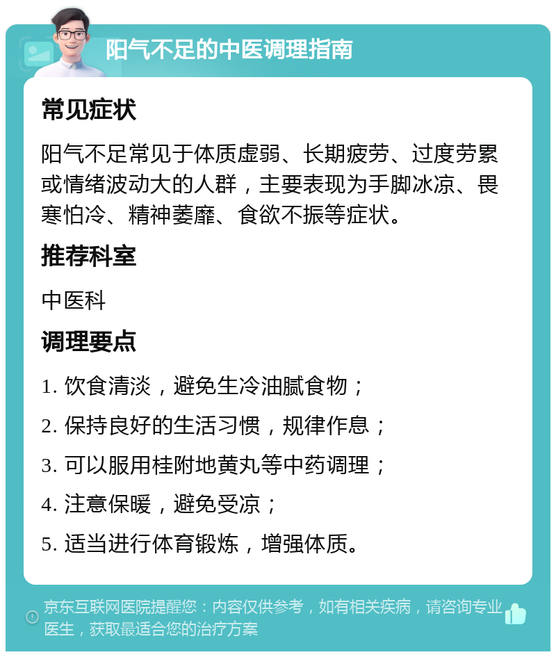 阳气不足的中医调理指南 常见症状 阳气不足常见于体质虚弱、长期疲劳、过度劳累或情绪波动大的人群，主要表现为手脚冰凉、畏寒怕冷、精神萎靡、食欲不振等症状。 推荐科室 中医科 调理要点 1. 饮食清淡，避免生冷油腻食物； 2. 保持良好的生活习惯，规律作息； 3. 可以服用桂附地黄丸等中药调理； 4. 注意保暖，避免受凉； 5. 适当进行体育锻炼，增强体质。